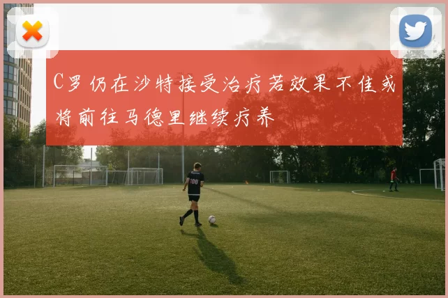 C罗仍在沙特接受治疗若效果不佳或将前往马德里继续疗养