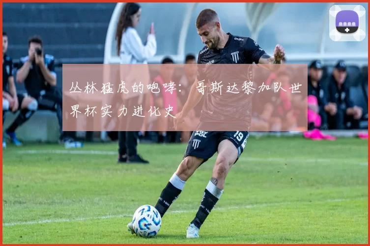 丛林猛虎的咆哮:哥斯达黎加队世界杯实力进化史