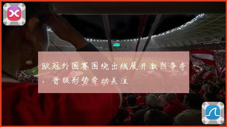 欧冠外围赛围绕出线展开激烈争夺，晋级形势牵动关注