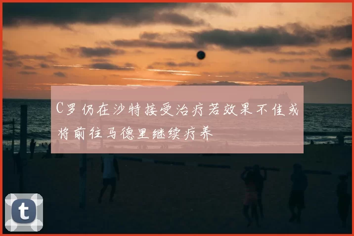 C罗仍在沙特接受治疗若效果不佳或将前往马德里继续疗养