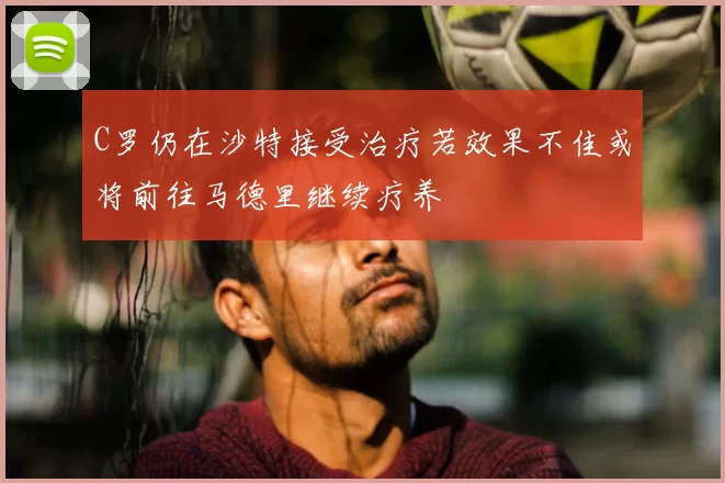 C罗仍在沙特接受治疗若效果不佳或将前往马德里继续疗养