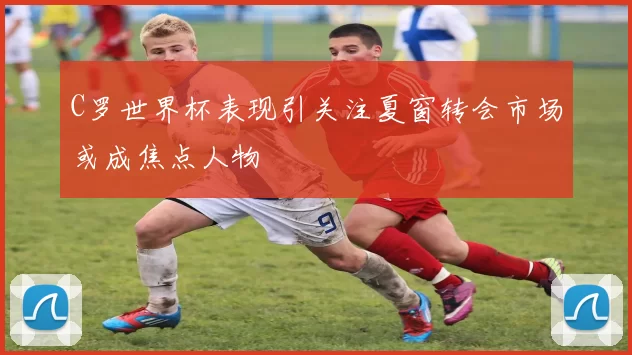 C罗世界杯表现引关注夏窗转会市场或成焦点人物