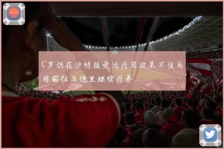 C罗仍在沙特接受治疗若效果不佳或将前往马德里继续疗养