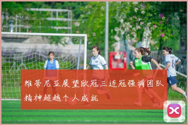 维蒂尼亚展望欧冠三连冠强调团队精神超越个人成就