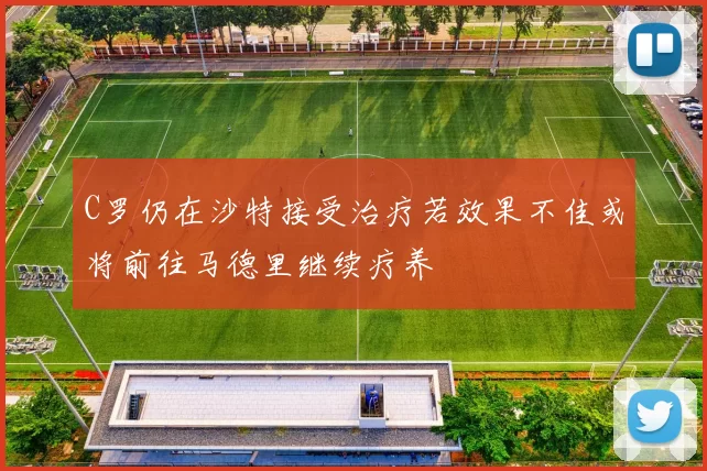 C罗仍在沙特接受治疗若效果不佳或将前往马德里继续疗养