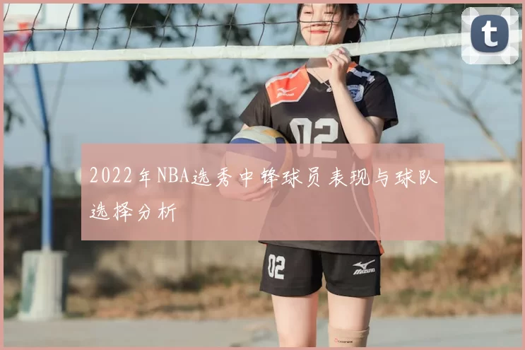 2022年NBA选秀中锋球员表现与球队选择分析