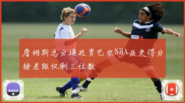 詹姆斯总分逼近贾巴尔NBA历史得分榜差距仅剩三位数