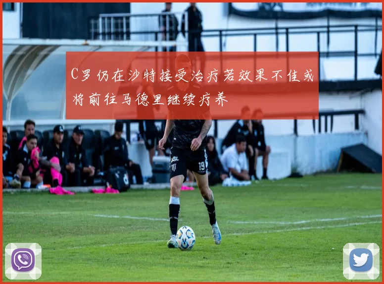C罗仍在沙特接受治疗若效果不佳或将前往马德里继续疗养