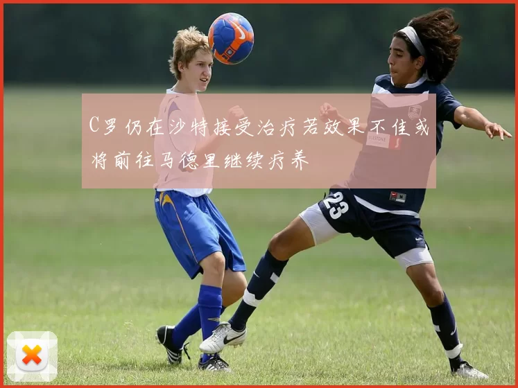 C罗仍在沙特接受治疗若效果不佳或将前往马德里继续疗养