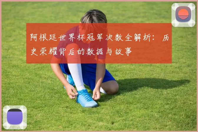 阿根廷世界杯冠军次数全解析：历史荣耀背后的数据与故事