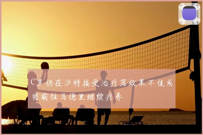 C罗仍在沙特接受治疗若效果不佳或将前往马德里继续疗养