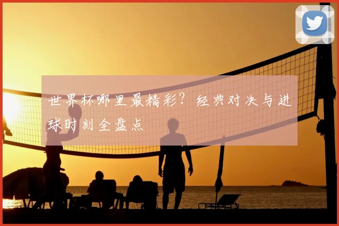 世界杯哪里最精彩?经典对决与进球时刻全盘点