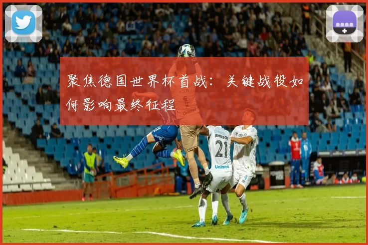 聚焦德国世界杯首战：关键战役如何影响最终征程
