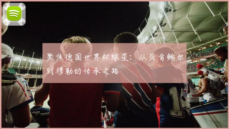 聚焦德国世界杯球星:从贝肯鲍尔到穆勒的传承之路