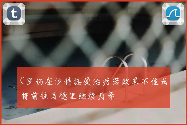 C罗仍在沙特接受治疗若效果不佳或将前往马德里继续疗养