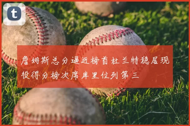 詹姆斯总分逼近榜首杜兰特稳居现役得分榜次席库里位列第三
