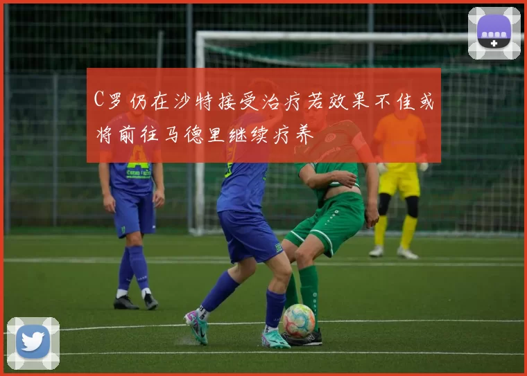 C罗仍在沙特接受治疗若效果不佳或将前往马德里继续疗养