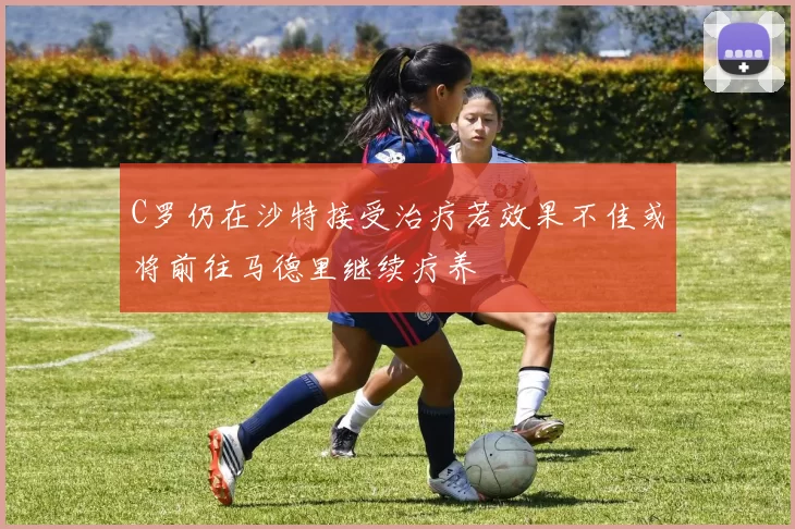 C罗仍在沙特接受治疗若效果不佳或将前往马德里继续疗养