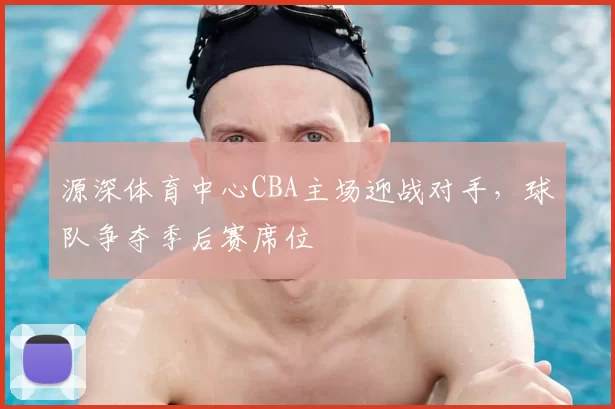 源深体育中心CBA主场迎战对手,球队争夺季后赛席位