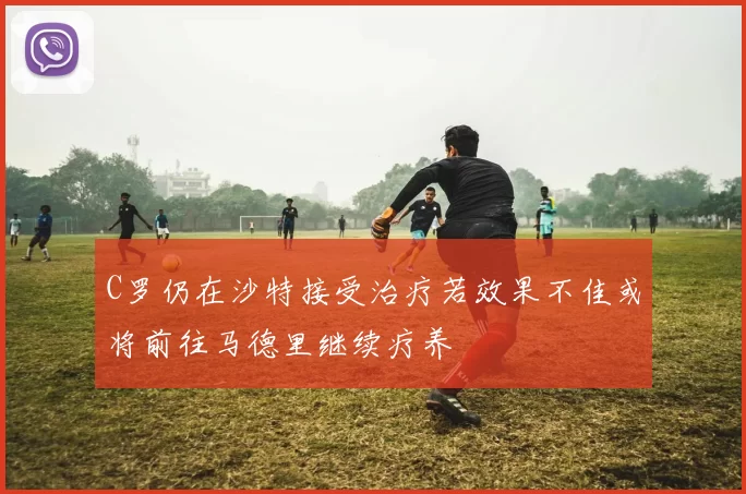 C罗仍在沙特接受治疗若效果不佳或将前往马德里继续疗养