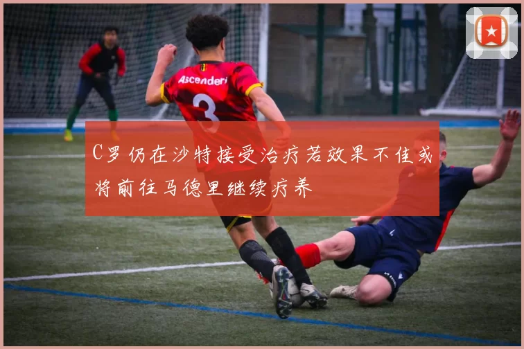 C罗仍在沙特接受治疗若效果不佳或将前往马德里继续疗养