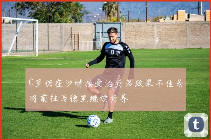 C罗仍在沙特接受治疗若效果不佳或将前往马德里继续疗养