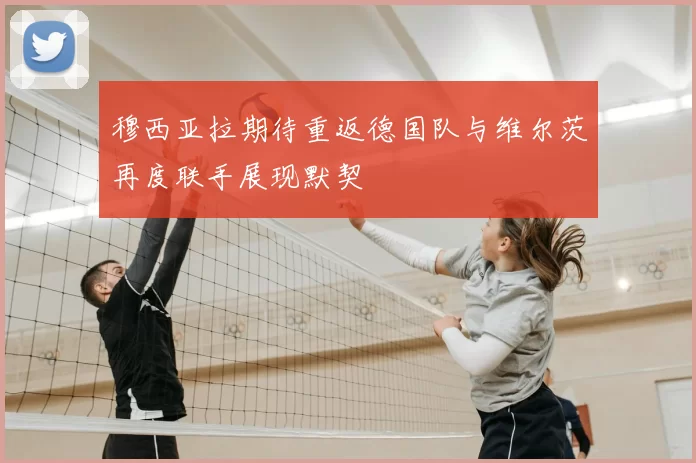 穆西亚拉期待重返德国队与维尔茨再度联手展现默契