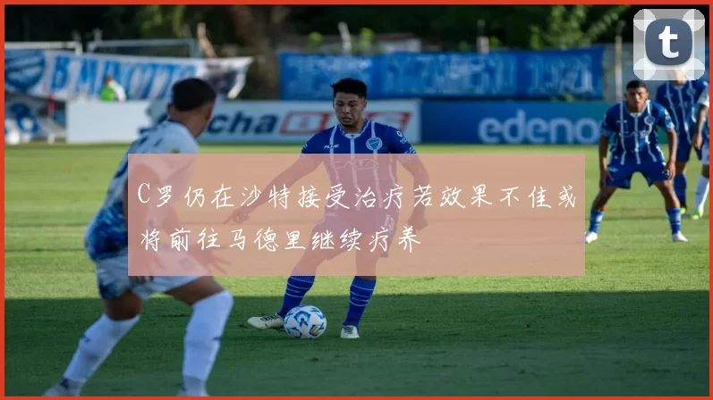 C罗仍在沙特接受治疗若效果不佳或将前往马德里继续疗养