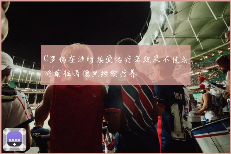 C罗仍在沙特接受治疗若效果不佳或将前往马德里继续疗养