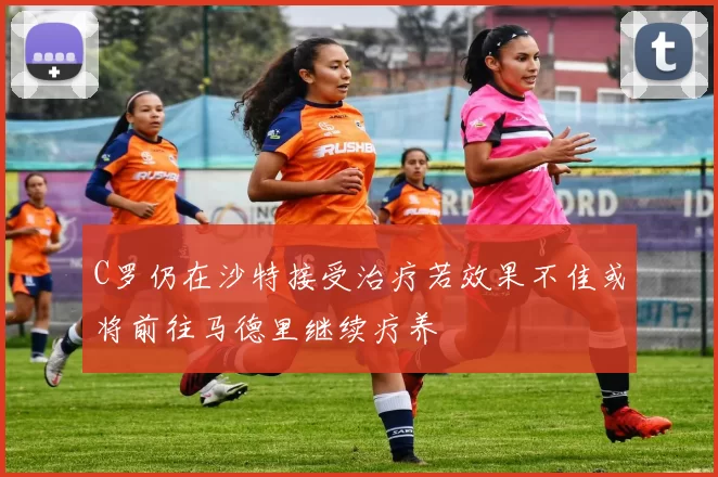 C罗仍在沙特接受治疗若效果不佳或将前往马德里继续疗养