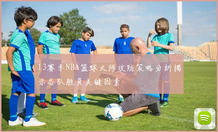 13赛季NBA篮球大师攻防策略分析揭示各队胜负关键因素