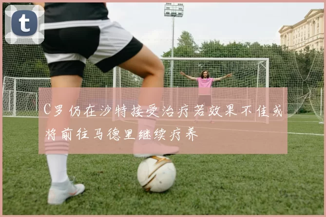 C罗仍在沙特接受治疗若效果不佳或将前往马德里继续疗养