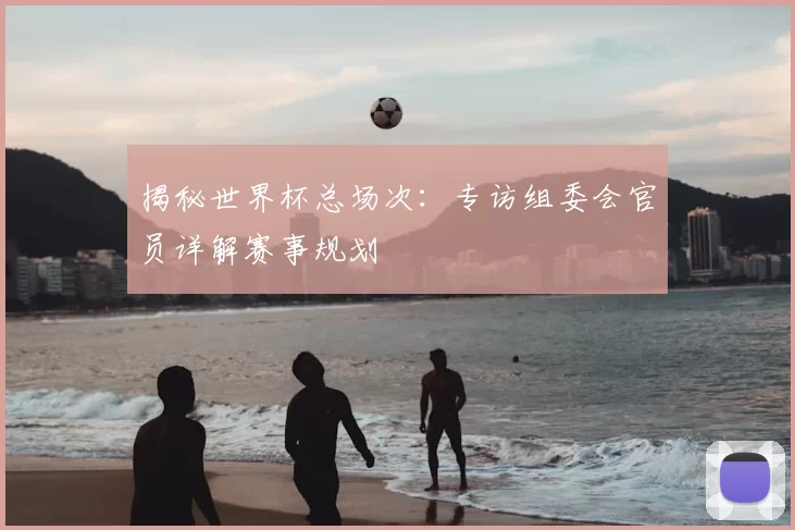 揭秘世界杯总场次：专访组委会官员详解赛事规划