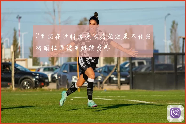 C罗仍在沙特接受治疗若效果不佳或将前往马德里继续疗养