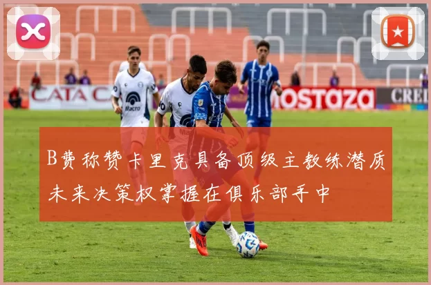 B费称赞卡里克具备顶级主教练潜质未来决策权掌握在俱乐部手中