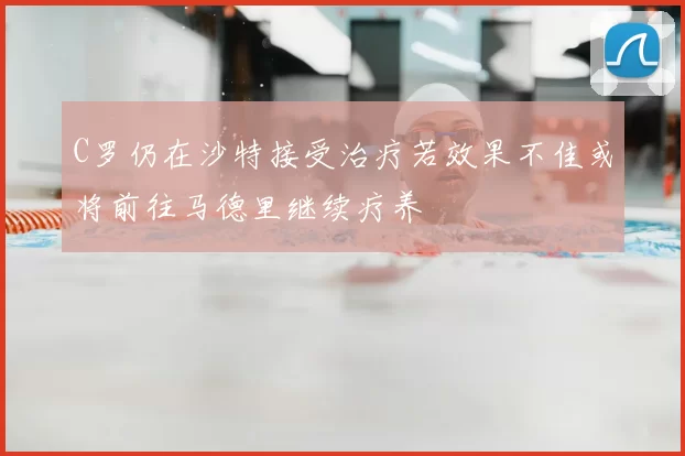 C罗仍在沙特接受治疗若效果不佳或将前往马德里继续疗养
