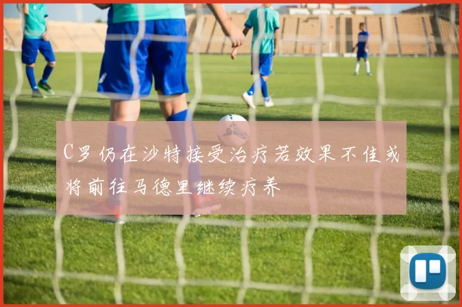 C罗仍在沙特接受治疗若效果不佳或将前往马德里继续疗养