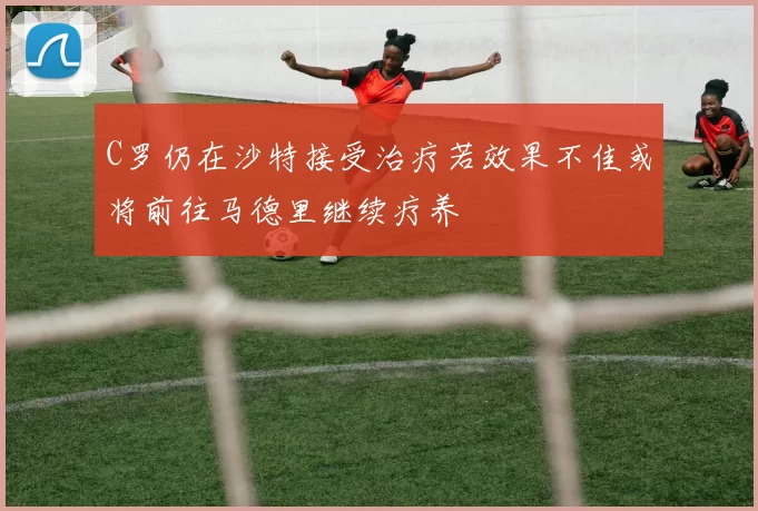 C罗仍在沙特接受治疗若效果不佳或将前往马德里继续疗养