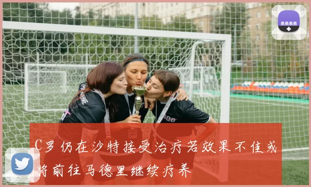 C罗仍在沙特接受治疗若效果不佳或将前往马德里继续疗养