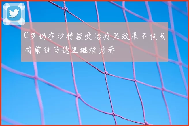 C罗仍在沙特接受治疗若效果不佳或将前往马德里继续疗养