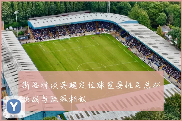 斯洛特谈英超定位球重要性足总杯挑战与欧冠相似