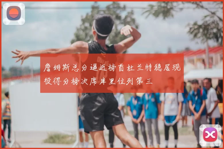 詹姆斯总分逼近榜首杜兰特稳居现役得分榜次席库里位列第三
