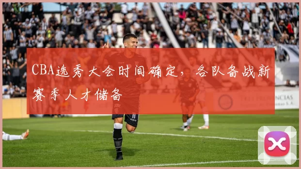 CBA选秀大会时间确定，各队备战新赛季人才储备