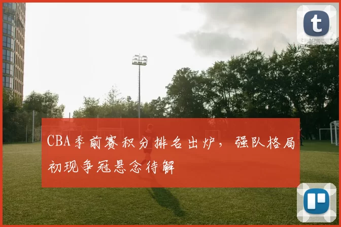 CBA季前赛积分排名出炉,强队格局初现争冠悬念待解