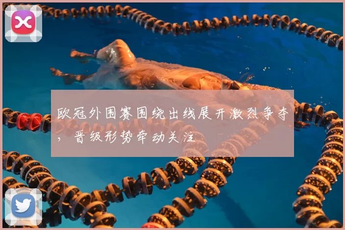 欧冠外围赛围绕出线展开激烈争夺，晋级形势牵动关注